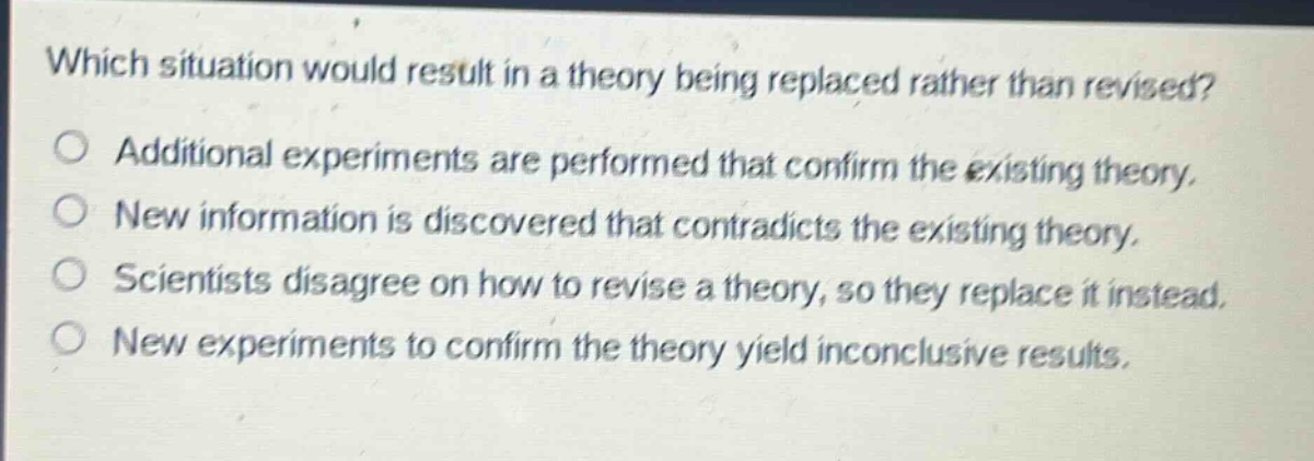 which situation would result in a theory being replaced rather than revised?\nadditional experiments are performed that confirm the existing theory.\nnew information is discovered that contradicts the existing theory.\nscientists disagree on how to revise a theory, so they replace it instead.\nnew experiments to confirm the theory yield inconclusive results.