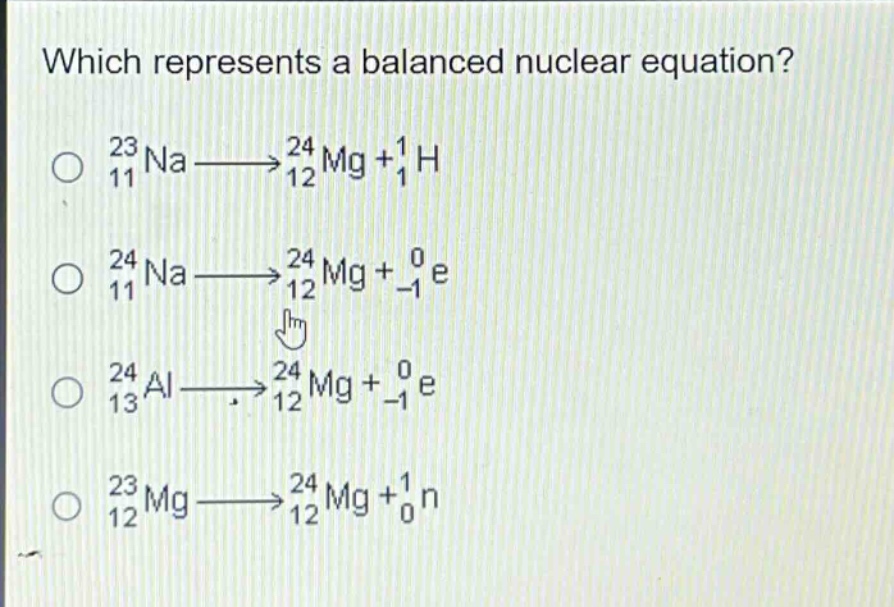which represents a balanced nuclear equation?\n$_{11}^{23}na\\longrightarrow_{12}^{24}mg + _{1}^{1}h$\n$_{11}^{24}na\\longrightarrow_{12}^{24}mg + _{-1}^{0}e$\n$_{13}^{24}al\\longrightarrow_{12}^{24}mg + _{-1}^{0}e$\n$_{12}^{23}mg\\longrightarrow_{12}^{24}mg + _{0}^{1}n$