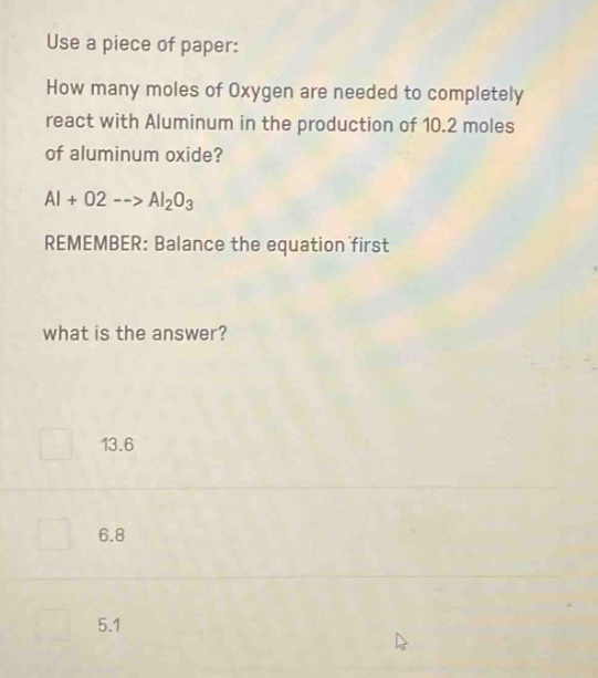 use a piece of paper: how many moles of oxygen are needed to completely react with aluminum in the production of 10.2 moles of aluminum oxide? al + o2 --> al2o3 remember: balance the equation first what is the answer? 13.6 6.8 5.1