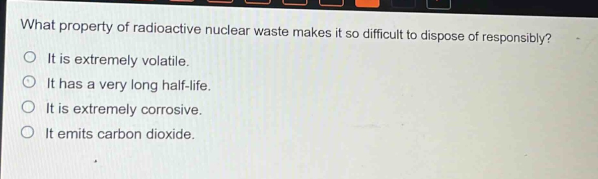 what property of radioactive nuclear waste makes it so difficult to dispose of responsibly?\nit is extremely volatile.\nit has a very long half - life.\nit is extremely corrosive.\nit emits carbon dioxide.