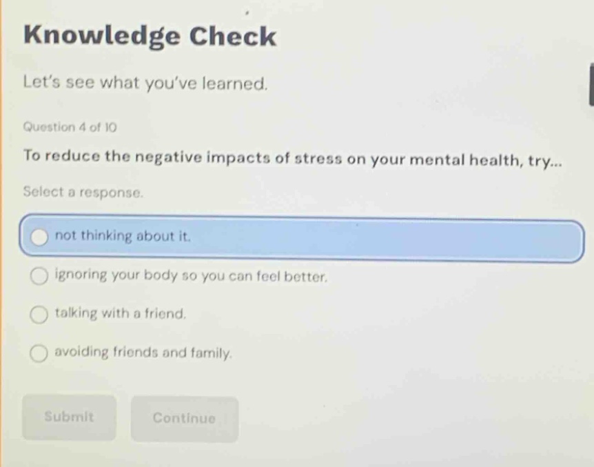 knowledge check\nlet’s see what you’ve learned.\nquestion 4 of 10\nto reduce the negative impacts of stress on your mental health, try...\nselect a response.\nnot thinking about it.\nignoring your body so you can feel better.\ntalking with a friend.\navoiding friends and family.