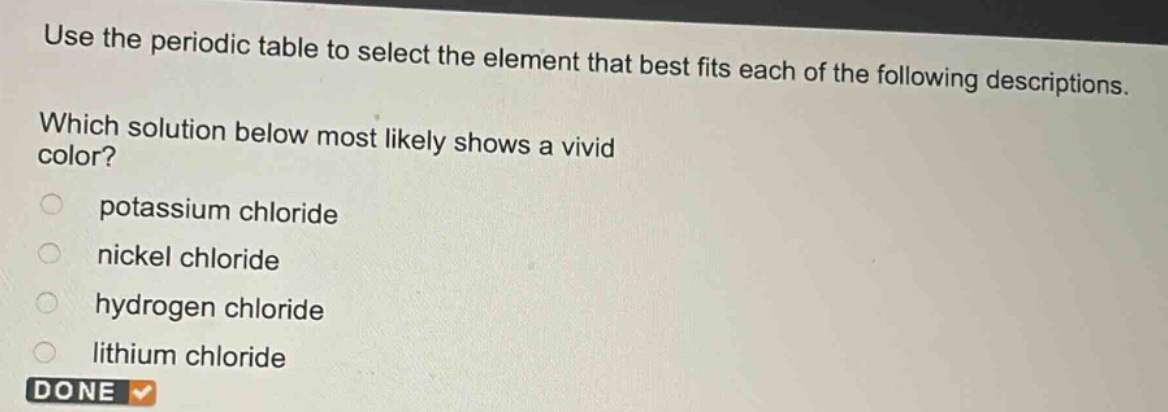 use the periodic table to select the element that best fits each of the following descriptions. which solution below most likely shows a vivid color?\npotassium chloride\nnickel chloride\nhydrogen chloride\nlithium chloride