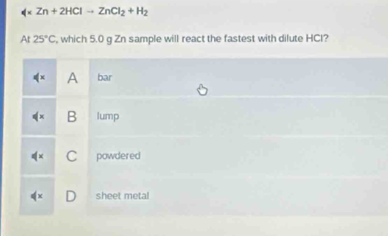 zn + 2hcl → zncl₂ + h₂\nat 25°c, which 5.0 g zn sample will react the fastest with dilute hcl?\na bar\nb lump\nc powdered\nd sheet metal