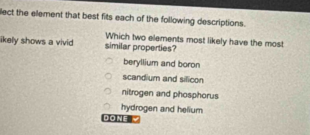 select the element that best fits each of the following descriptions. which two elements most likely have the most similar properties? beryllium and boron scandium and silicon nitrogen and phosphorus hydrogen and helium done