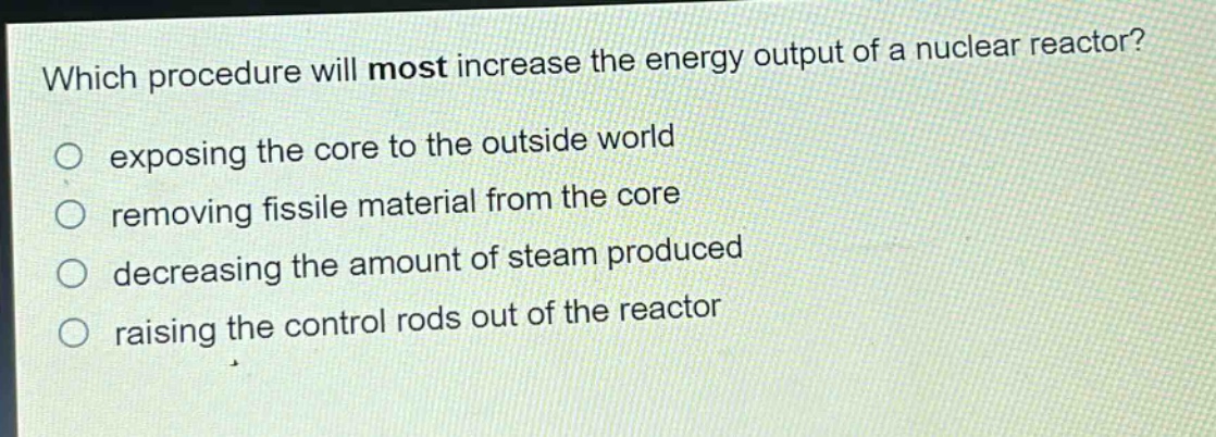 which procedure will most increase the energy output of a nuclear reactor?\no exposing the core to the outside world\no removing fissile material from the core\no decreasing the amount of steam produced\no raising the control rods out of the reactor