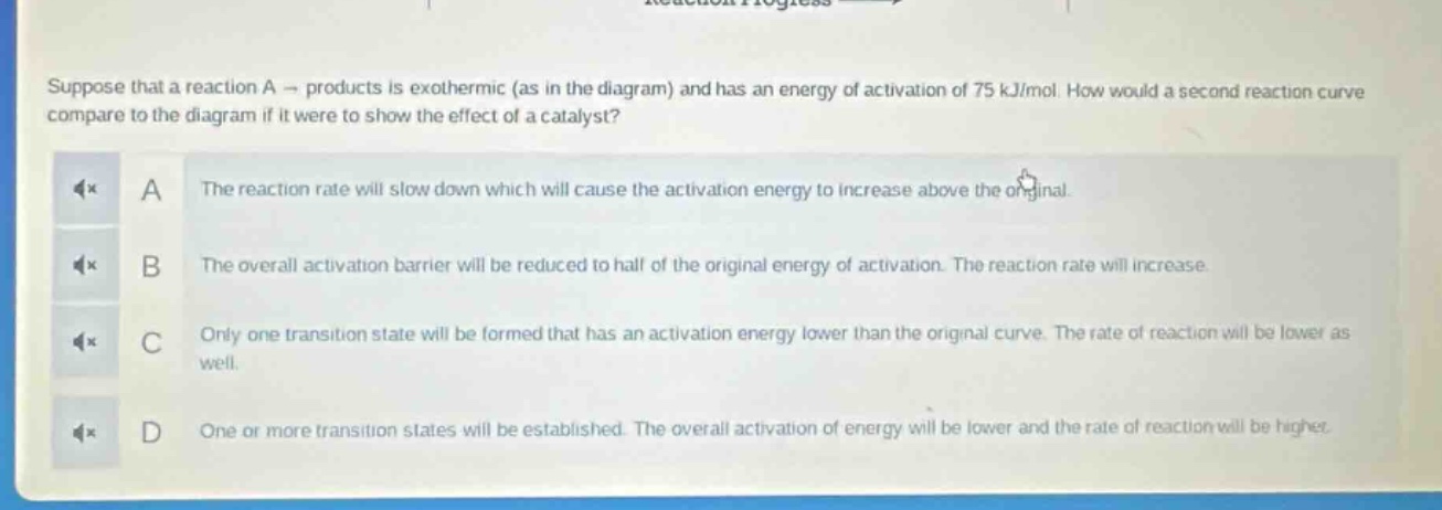 suppose that a reaction a → products is exothermic (as in the diagram) and has an energy of activation of 75 kj/mol. how would a second reaction curve compare to the diagram if it were to show the effect of a catalyst?\na the reaction rate will slow down which will cause the activation energy to increase above the original.\nb the overall activation barrier will be reduced to half of the original energy of activation. the reaction rate will increase.\nc only one transition state will be formed that has an activation energy lower than the original curve. the rate of reaction will be lower as well.\nd one or more transition states will be established. the overall activation of energy will be lower and the rate of reaction will be higher.