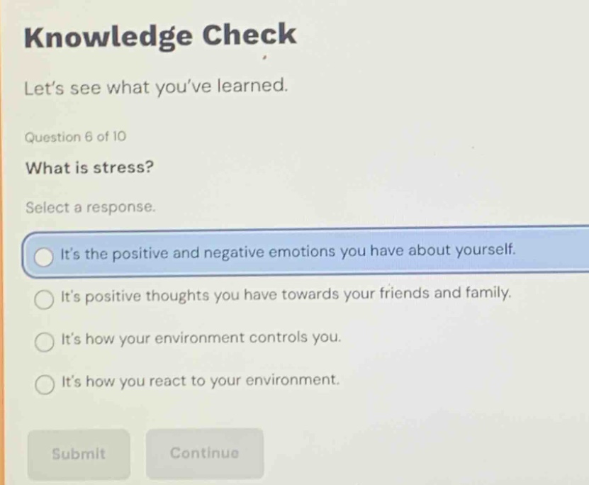 knowledge check\nlet’s see what you’ve learned.\nquestion 6 of 10\nwhat is stress?\nselect a response.\nit’s the positive and negative emotions you have about yourself.\nit’s positive thoughts you have towards your friends and family.\nit’s how your environment controls you.\nit’s how you react to your environment.