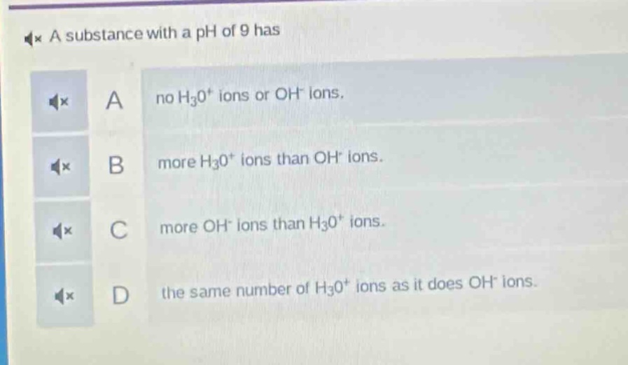a substance with a ph of 9 has\na no h₃o⁺ ions or oh⁻ ions.\nb more h₃o⁺ ions than oh⁻ ions.\nc more oh⁻ ions than h₃o⁺ ions.\nd the same number of h₃o⁺ ions as it does oh⁻ ions.