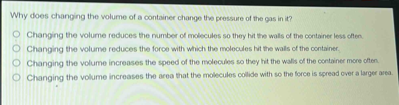 why does changing the volume of a container change the pressure of the gas in it?\nchanging the volume reduces the number of molecules so they hit the walls of the container less often.\nchanging the volume reduces the force with which the molecules hit the walls of the container.\nchanging the volume increases the speed of the molecules so they hit the walls of the container more often.\nchanging the volume increases the area that the molecules collide with so the force is spread over a larger area.