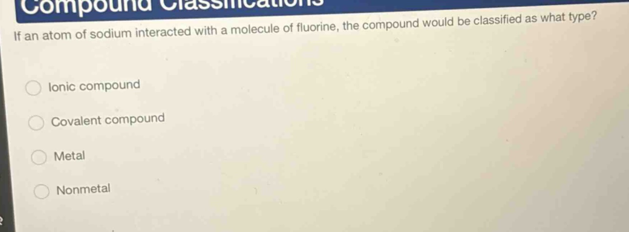 if an atom of sodium interacted with a molecule of fluorine, the compound would be classified as what type?\nionic compound\ncovalent compound\nmetal\nnonmetal