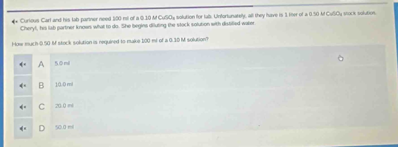 curious carl and his lab partner need 100 ml of a 0.10 m cuso₄ solution for lab. unfortunately, all they have is 1 liter of a 0.50 m cuso₄ stock solution. cheryl, his lab partner knows what to do. she begins diluting the stock solution with distilled water. how much 0.50 m stock solution is required to make 100 ml of a 0.10 m solution? a 5.0 ml b 10.0 ml c 20.0 ml d 50.0 ml