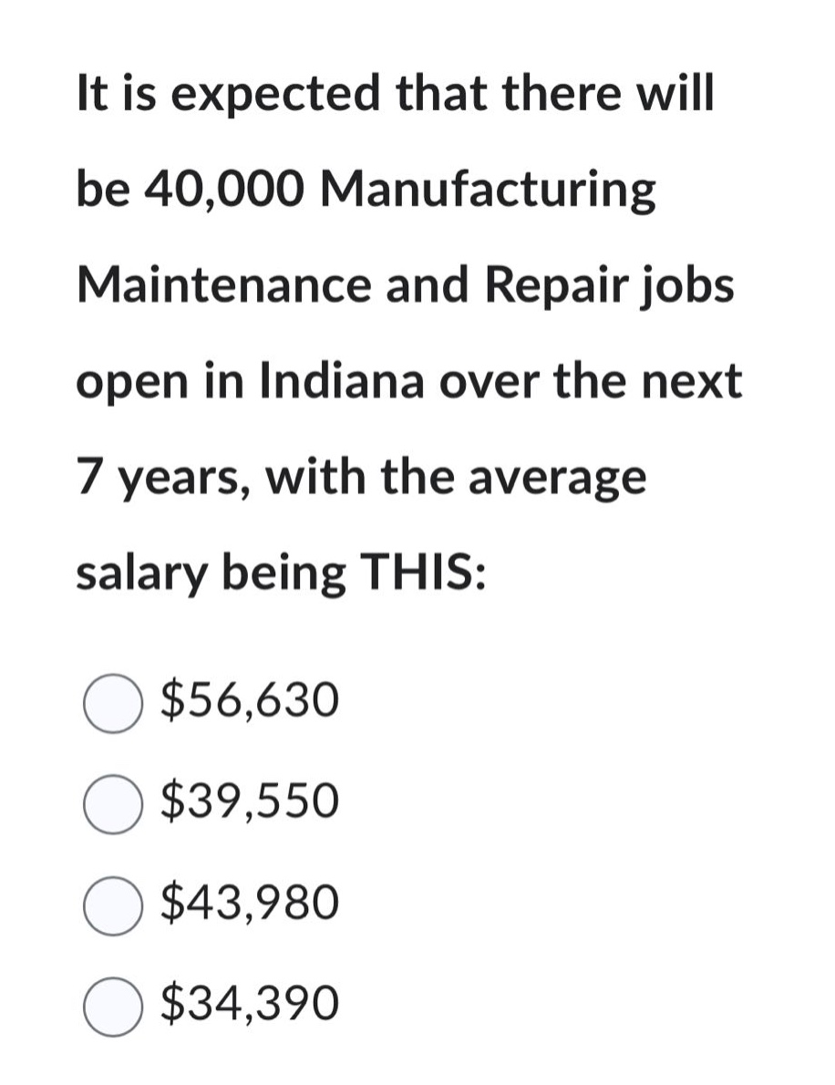 it is expected that there will be 40,000 manufacturing maintenance and repair jobs open in indiana over the next 7 years, with the average salary being this: $56,630 $39,550 $43,980 $34,390
