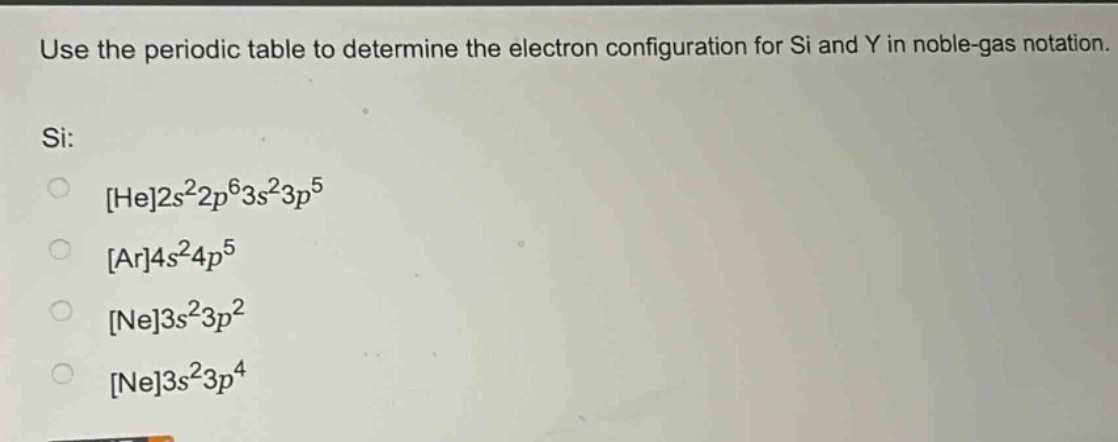 use the periodic table to determine the electron configuration for si and y in noble - gas notation.\nsi:\nhe2s²2p⁶3s²3p⁵\nar4s²4p⁵\nne3s²3p²\nne3s²3p⁴