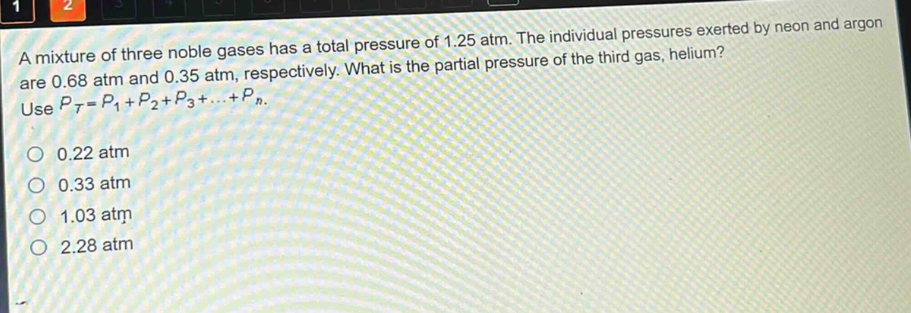 a mixture of three noble gases has a total pressure of 1.25 atm. the individual pressures exerted by neon and argon are 0.68 atm and 0.35 atm, respectively. what is the partial pressure of the third gas, helium? use $p_t = p_1+p_2+p_3+cdots+p_n$.\n0.22 atm\n0.33 atm\n1.03 atm\n2.28 atm