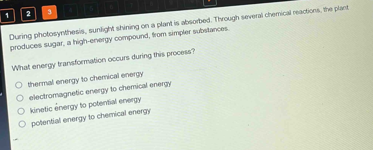 during photosynthesis, sunlight shining on a plant is absorbed. through several chemical reactions, the plant produces sugar, a high - energy compound, from simpler substances.\nwhat energy transformation occurs during this process?\n○ thermal energy to chemical energy\n○ electromagnetic energy to chemical energy\n○ kinetic energy to potential energy\n○ potential energy to chemical energy