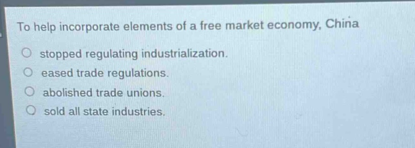 to help incorporate elements of a free market economy, china\n○ stopped regulating industrialization.\n○ eased trade regulations.\n○ abolished trade unions.\n○ sold all state industries.