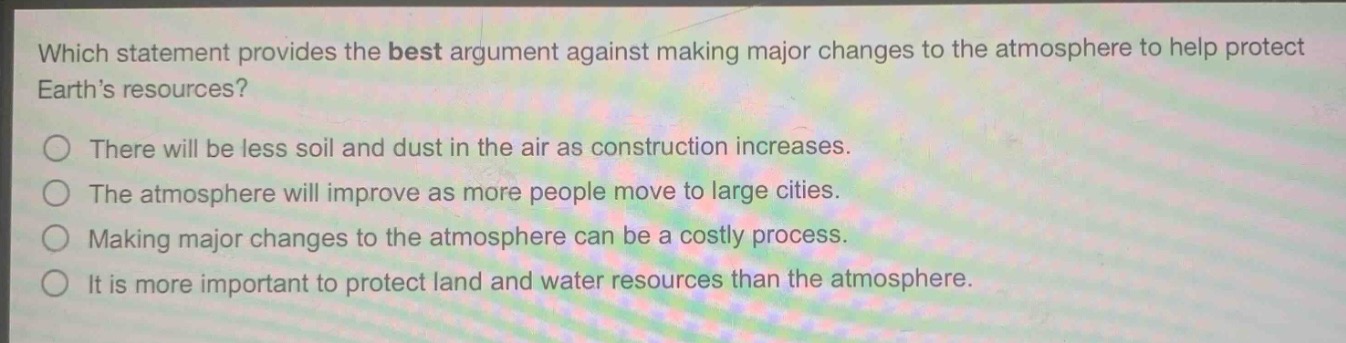 which statement provides the best argument against making major changes to the atmosphere to help protect earth’s resources?\nthere will be less soil and dust in the air as construction increases.\nthe atmosphere will improve as more people move to large cities.\nmaking major changes to the atmosphere can be a costly process.\nit is more important to protect land and water resources than the atmosphere.