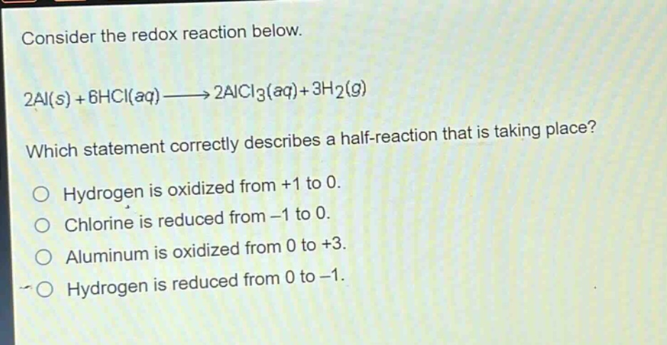 consider the redox reaction below.\n2al(s) + 6hcl(aq)→2alcl3(aq)+3h2(g)\nwhich statement correctly describes a half - reaction that is taking place?\no hydrogen is oxidized from +1 to 0.\no chlorine is reduced from -1 to 0.\no aluminum is oxidized from 0 to +3.\no hydrogen is reduced from 0 to -1.