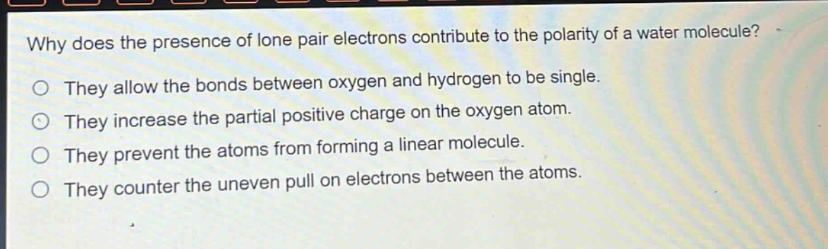 why does the presence of lone pair electrons contribute to the polarity of a water molecule?\no they allow the bonds between oxygen and hydrogen to be single.\no they increase the partial positive charge on the oxygen atom.\no they prevent the atoms from forming a linear molecule.\no they counter the uneven pull on electrons between the atoms.