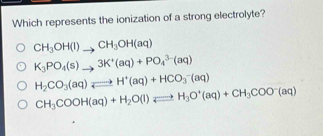 which represents the ionization of a strong electrolyte?\no ch₃oh(l) → ch₃oh(aq)\no k₃po₄(s) → 3k⁺(aq) + po₄³⁻(aq)\no h₂co₃(aq) ⇌ h⁺(aq) + hco₃⁻(aq)\no ch₃cooh(aq) + h₂o(l) ⇌ h₃o⁺(aq) + ch₃coo⁻(aq)
