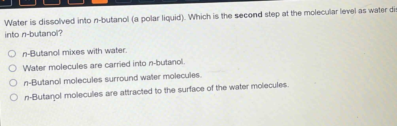 water is dissolved into n - butanol (a polar liquid). which is the second step at the molecular level as water dissolves into n - butanol?\n\nn - butanol mixes with water.\nwater molecules are carried into n - butanol.\nn - butanol molecules surround water molecules.\nn - butanol molecules are attracted to the surface of the water molecules.