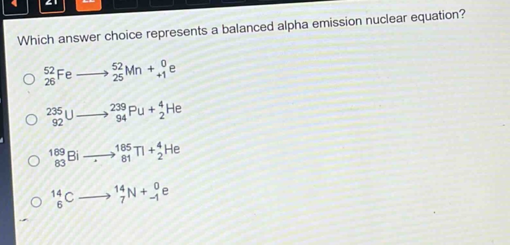 which answer choice represents a balanced alpha emission nuclear equation?\n$_{26}^{52}fe\\longrightarrow_{25}^{52}mn + _{+1}^{0}e$\n$_{92}^{235}u\\longrightarrow_{94}^{239}pu + _{2}^{4}he$\n$_{83}^{189}bi\\longrightarrow_{81}^{185}tl + _{2}^{4}he$\n$_{6}^{14}c\\longrightarrow_{7}^{14}n + _{-1}^{0}e$