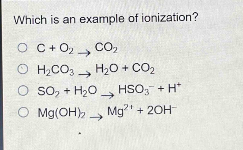 which is an example of ionization?\nc + o₂ → co₂\nh₂co₃ → h₂o + co₂\nso₂ + h₂o → hso₃⁻ + h⁺\nmg(oh)₂ → mg²⁺ + 2oh⁻
