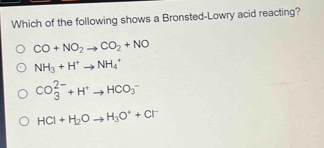 which of the following shows a bronsted - lowry acid reacting?\no co + no₂ → co₂ + no\no nh₃ + h⁺ → nh₄⁺\no co₃²⁻ + h⁺ → hco₃⁻\no hcl + h₂o → h₃o⁺ + cl⁻