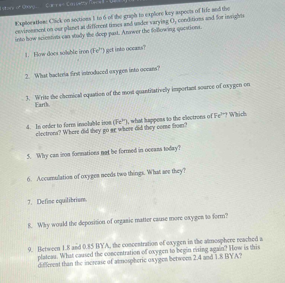 exploration: click on sections 1 to 6 of the graph to explore key aspects of life and the environment on our planet at different times and under varying o₂ conditions and for insights into how scientists can study the deep past. answer the following questions.\n1. how does soluble iron (fe²⁺) get into oceans?\n2. what bacteria first introduced oxygen into oceans?\n3. write the chemical equation of the most quantitatively important source of oxygen on earth.\n4. in order to form insoluble iron (fe³⁺), what happens to the electrons of fe²⁺? which electrons? where did they go or where did they come from?\n5. why can iron formations not be formed in oceans today?\n6. accumulation of oxygen needs two things. what are they?\n7. define equilibrium.\n8. why would the deposition of organic matter cause more oxygen to form?\n9. between 1.8 and 0.85 bya, the concentration of oxygen in the atmosphere reached a plateau. what caused the concentration of oxygen to begin rising again? how is this different than the increase of atmospheric oxygen between 2.4 and 1.8 bya?