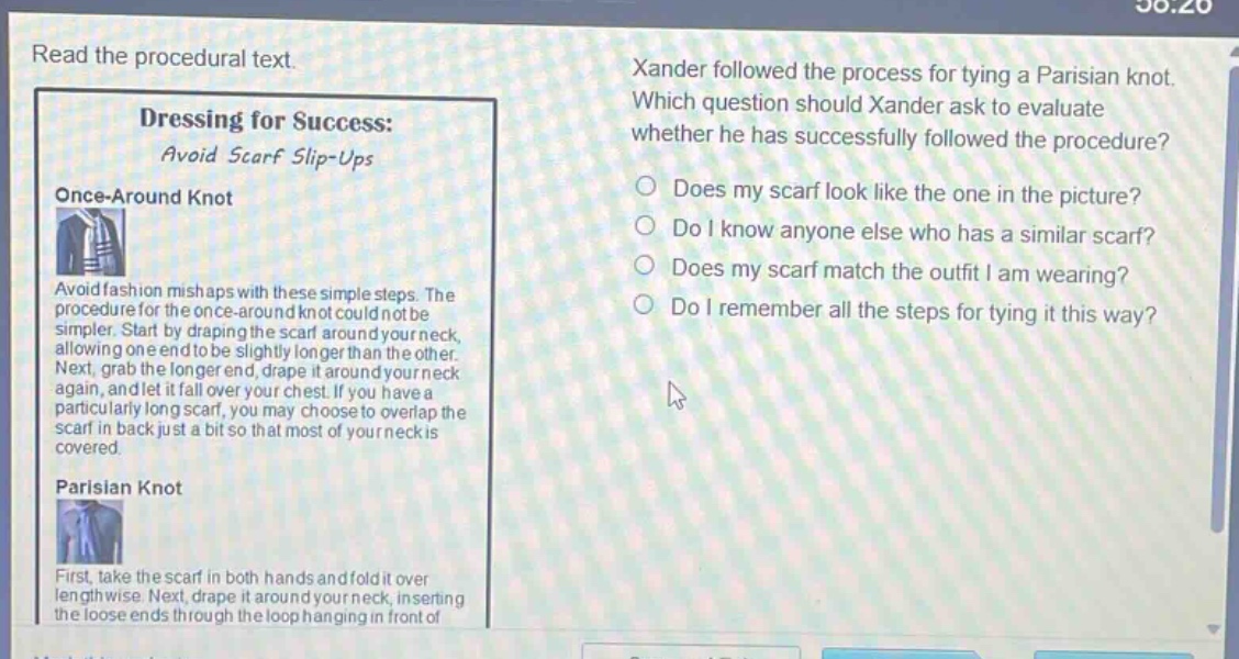 read the procedural text.\ndressing for success: avoid scarf slip - ups\nonce - around knot\navoid fashion mishaps with these simple steps. the procedure for the once - around knot could not be simpler. start by draping the scarf around your neck, allowing one end to be slightly longer than the other. next, grab the longer end, drape it around your neck again, and let it fall over your chest. if you have a particularly long scarf, you may choose to overlap the scarf in back just a bit so that most of your neck is covered.\nparisian knot\nfirst, take the scarf in both hands and fold it over lengthwise. next, drape it around your neck, inserting the loose ends through the loop hanging in front of\nxander followed the process for tying a parisian knot. which question should xander ask to evaluate whether he has successfully followed the procedure?\ndoes my scarf look like the one in the picture?\ndo i know anyone else who has a similar scarf?\ndoes my scarf match the outfit i am wearing?\ndo i remember all the steps for tying it this way?