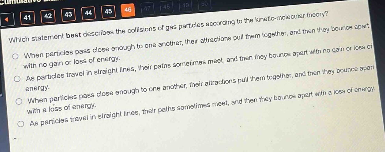 which statement best describes the collisions of gas particles according to the kinetic - molecular theory?\nwhen particles pass close enough to one another, their attractions pull them together, and then they bounce apart with no gain or loss of energy.\nas particles travel in straight lines, their paths sometimes meet, and then they bounce apart with no gain or loss of energy.\nwhen particles pass close enough to one another, their attractions pull them together, and then they bounce apart with a loss of energy.\nas particles travel in straight lines, their paths sometimes meet, and then they bounce apart with a loss of energy.