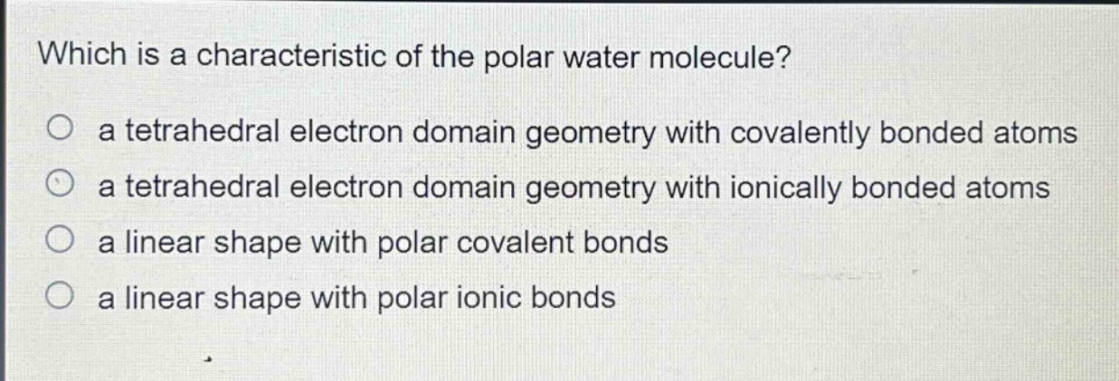 which is a characteristic of the polar water molecule?\no a tetrahedral electron domain geometry with covalently bonded atoms\no a tetrahedral electron domain geometry with ionically bonded atoms\no a linear shape with polar covalent bonds\no a linear shape with polar ionic bonds
