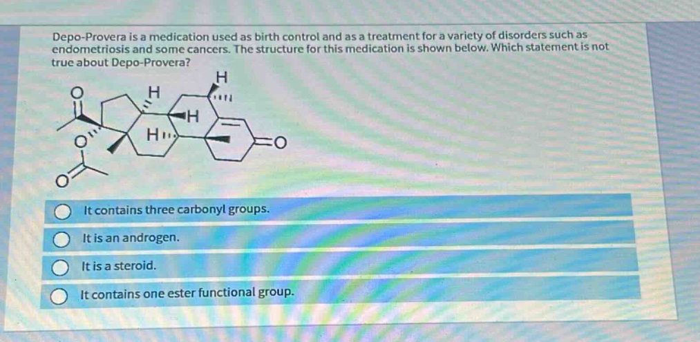 depo - provera is a medication used as birth control and as a treatment for a variety of disorders such as endometriosis and some cancers. the structure for this medication is shown below. which statement is not true about depo - provera? it contains three carbonyl groups. it is an androgen. it is a steroid. it contains one ester functional group.