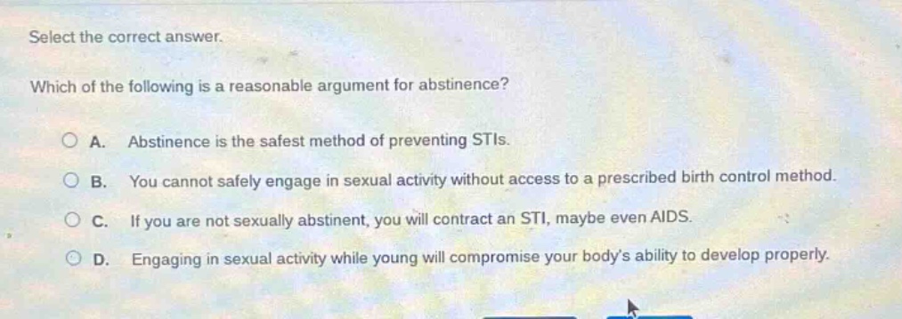 select the correct answer. which of the following is a reasonable argument for abstinence? a. abstinence is the safest method of preventing stis. b. you cannot safely engage in sexual activity without access to a prescribed birth control method. c. if you are not sexually abstinent, you will contract an sti, maybe even aids. d. engaging in sexual activity while young will compromise your bodys ability to develop properly.