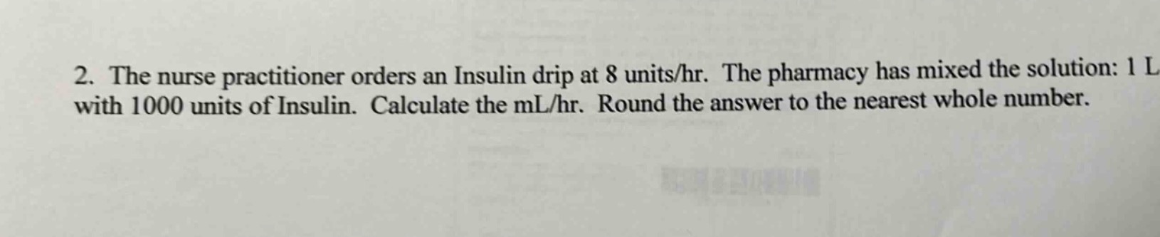 2. the nurse practitioner orders an insulin drip at 8 units/hr. the pharmacy has mixed the solution: 1 l with 1000 units of insulin. calculate the ml/hr. round the answer to the nearest whole number.