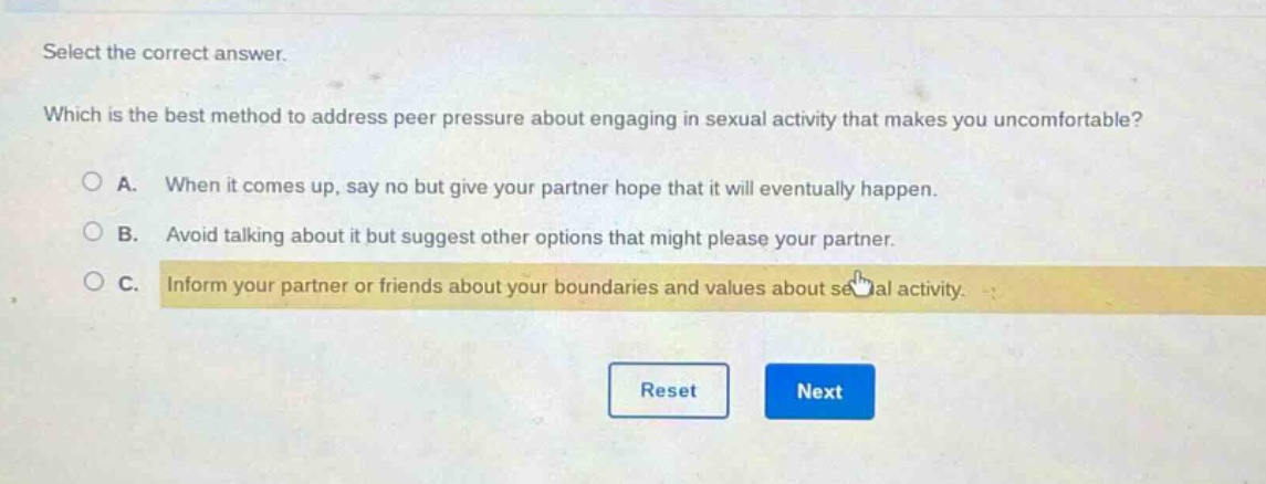 select the correct answer. which is the best method to address peer pressure about engaging in sexual activity that makes you uncomfortable? a. when it comes up, say no but give your partner hope that it will eventually happen. b. avoid talking about it but suggest other options that might please your partner. c. inform your partner or friends about your boundaries and values about sexual activity.