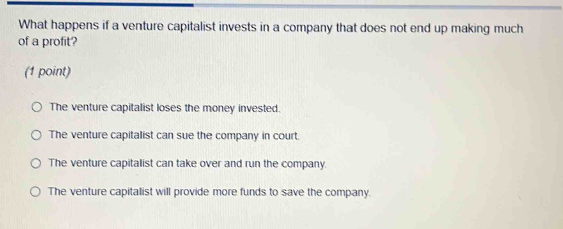 what happens if a venture capitalist invests in a company that does not end up making much of a profit? (1 point) the venture capitalist loses the money invested. the venture capitalist can sue the company in court. the venture capitalist can take over and run the company. the venture capitalist will provide more funds to save the company.