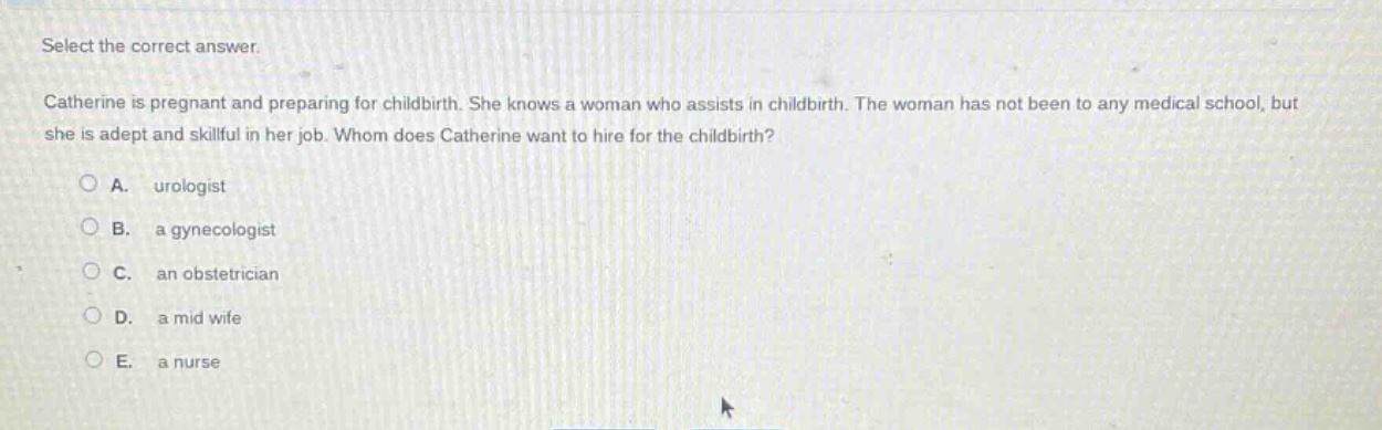select the correct answer.\ncatherine is pregnant and preparing for childbirth. she knows a woman who assists in childbirth. the woman has not been to any medical school, but she is adept and skillful in her job. whom does catherine want to hire for the childbirth?\na. urologist\nb. a gynecologist\nc. an obstetrician\nd. a mid wife\ne. a nurse