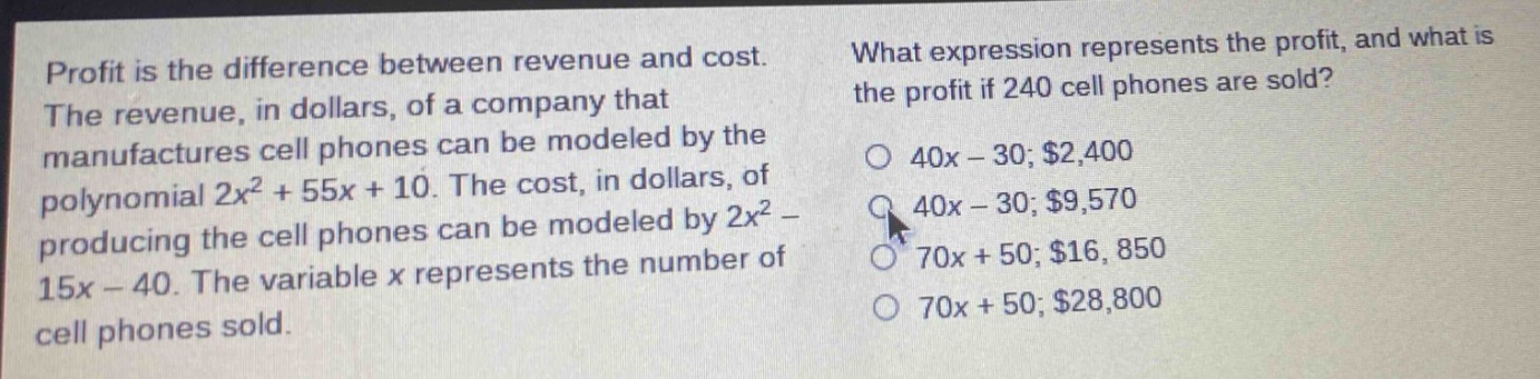 profit is the difference between revenue and cost. the revenue, in dollars, of a company that manufactures cell phones can be modeled by the polynomial 2x² + 55x + 10. the cost, in dollars, of producing the cell phones can be modeled by 2x² - 15x - 40. the variable x represents the number of cell phones sold. what expression represents the profit, and what is the profit if 240 cell phones are sold? o 40x - 30; $2,400 o 40x - 30; $9,570 o 70x + 50; $16,850 o 70x + 50; $28,800