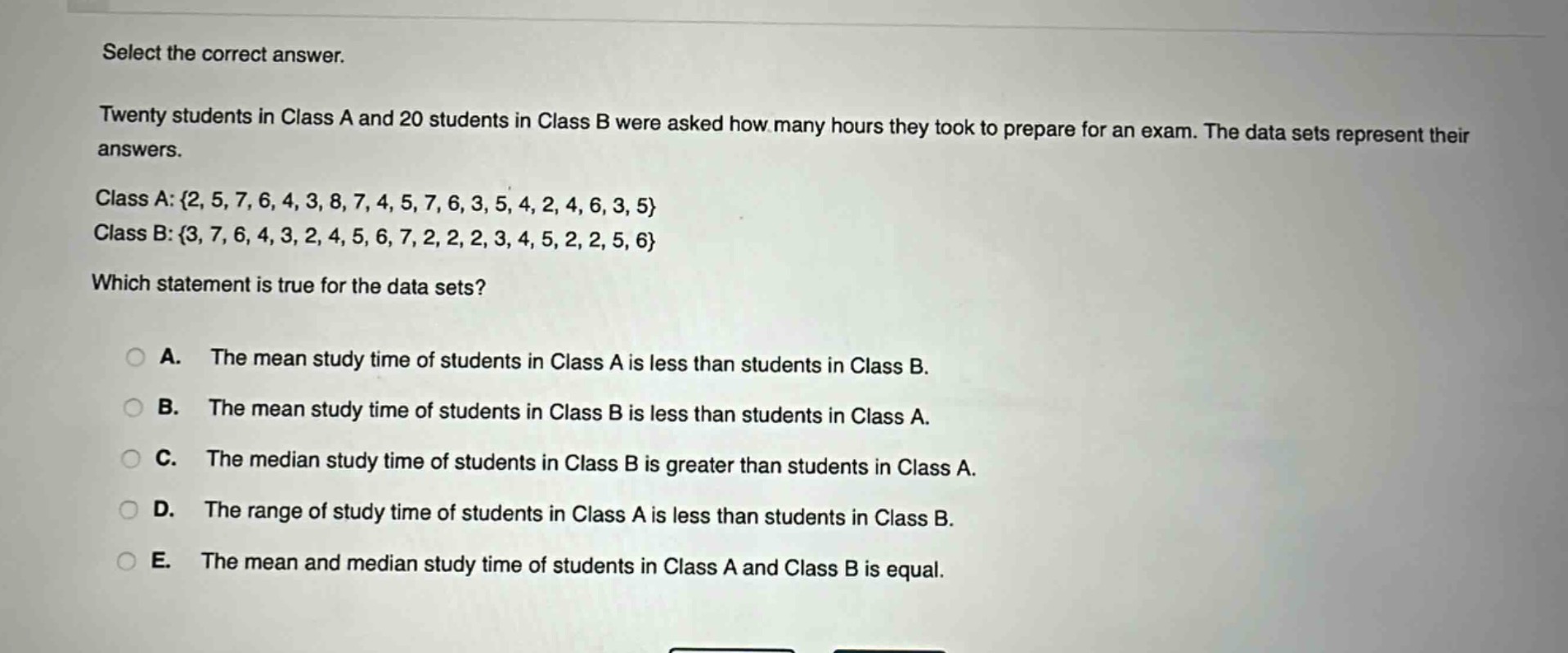 select the correct answer.\ntwenty students in class a and 20 students in class b were asked how many hours they took to prepare for an exam. the data sets represent their answers.\nclass a: {2, 5, 7, 6, 4, 3, 8, 7, 4, 5, 7, 6, 3, 5, 4, 2, 4, 6, 3, 5}\nclass b: {3, 7, 6, 4, 3, 2, 4, 5, 6, 7, 2, 2, 2, 3, 4, 5, 2, 2, 5, 6}\nwhich statement is true for the data sets?\n\na. the mean study time of students in class a is less than students in class b.\nb. the mean study time of students in class b is less than students in class a.\nc. the median study time of students in class b is greater than students in class a.\nd. the range of study time of students in class a is less than students in class b.\ne. the mean and median study time of students in class a and class b is equal.