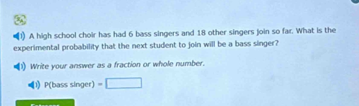 a high school choir has had 6 bass singers and 18 other singers join so far. what is the experimental probability that the next student to join will be a bass singer? write your answer as a fraction or whole number. p(bass singer) =