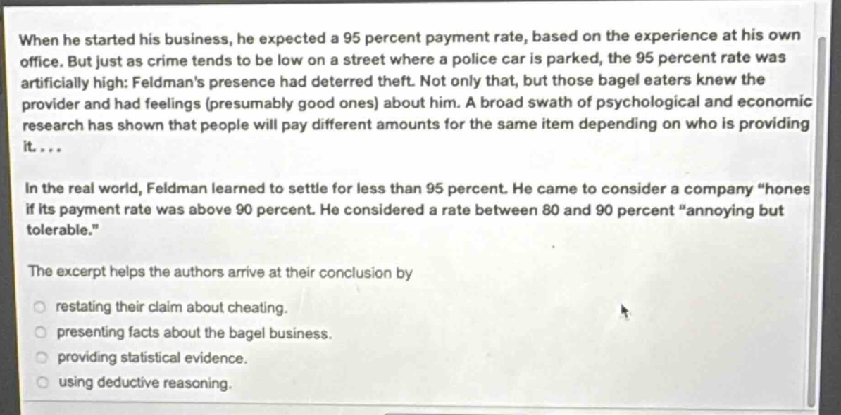 when he started his business, he expected a 95 percent payment rate, based on the experience at his own office. but just as crime tends to be low on a street where a police car is parked, the 95 percent rate was artificially high: feldmans presence had deterred theft. not only that, but those bagel eaters knew the provider and had feelings (presumably good ones) about him. a broad swath of psychological and economic research has shown that people will pay different amounts for the same item depending on who is providing it....\nin the real world, feldman learned to settle for less than 95 percent. he came to consider a company “honest” if its payment rate was above 90 percent. he considered a rate between 80 and 90 percent “annoying but tolerable.”\nthe excerpt helps the authors arrive at their conclusion by\nrestating their claim about cheating.\npresenting facts about the bagel business.\nproviding statistical evidence.\nusing deductive reasoning.