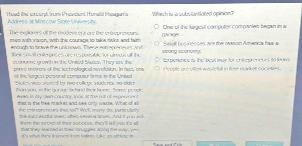 read the excerpt from president ronald reagans address at moscow state university. the explorers of the modern era are the entrepreneurs, men with vision, with the courage to take risks and faith enough to brave the unknown. these entrepreneurs and their small enterprises are responsible for almost all the economic growth in the united states. they are the prime movers of the technological revolution. in fact, one of the largest personal computer firms in the united states was started by two college students, no older than you, in the garage behind their home. some people, even in my own country, look at the riot of experiment that is the free market and see only waste. what of all the entrepreneurs that fail? well, many do, particularly the successful ones; often several times. and if you ask them the secret of their success, theyll tell you its all that they learned in their struggles along the way; yes, its what they learned from failing. like an athlete in which is a substantiated opinion? one of the largest computer companies began in a garage. small businesses are the reason america has a strong economy. experience is the best way for entrepreneurs to learn. people are often wasteful in free - market societies.