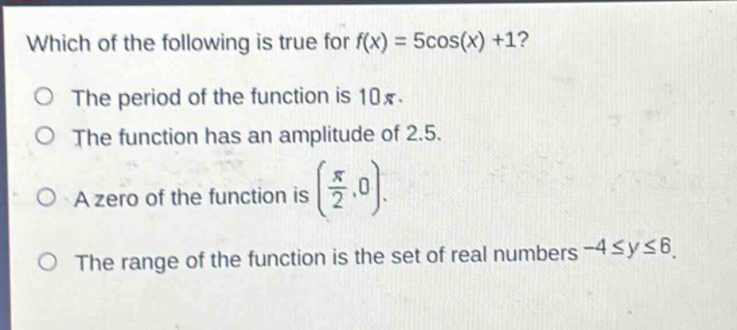which of the following is true for f(x) = 5cos(x) +1?\nthe period of the function is 10π.\nthe function has an amplitude of 2.5.\na zero of the function is (π/2,0).\nthe range of the function is the set of real numbers -4≤y≤6.
