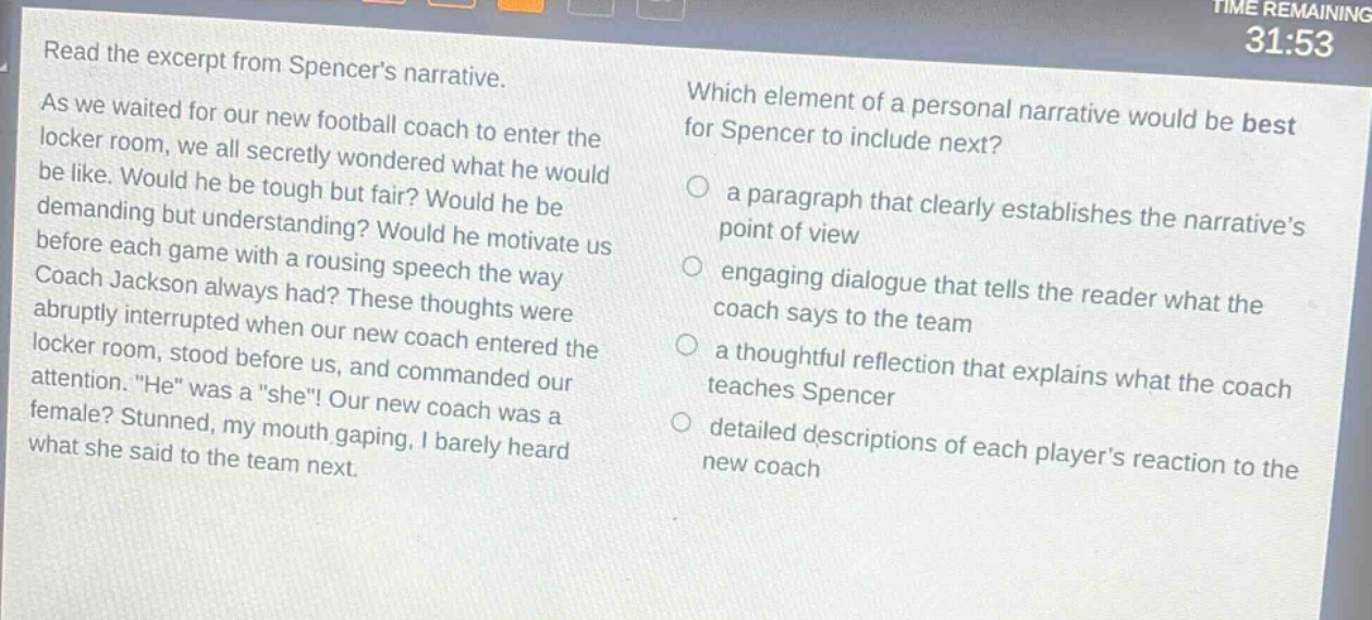 read the excerpt from spencers narrative. as we waited for our new football coach to enter the locker room, we all secretly wondered what he would be like. would he be tough but fair? would he be demanding but understanding? would he motivate us before each game with a rousing speech the way coach jackson always had? these thoughts were abruptly interrupted when our new coach entered the locker room, stood before us, and commanded our attention. “he” was a “she”! our new coach was a female? stunned, my mouth gaping, i barely heard what she said to the team next. which element of a personal narrative would be best for spencer to include next? a paragraph that clearly establishes the narrative’s point of view engaging dialogue that tells the reader what the coach says to the team a thoughtful reflection that explains what the coach teaches spencer detailed descriptions of each player’s reaction to the new coach
