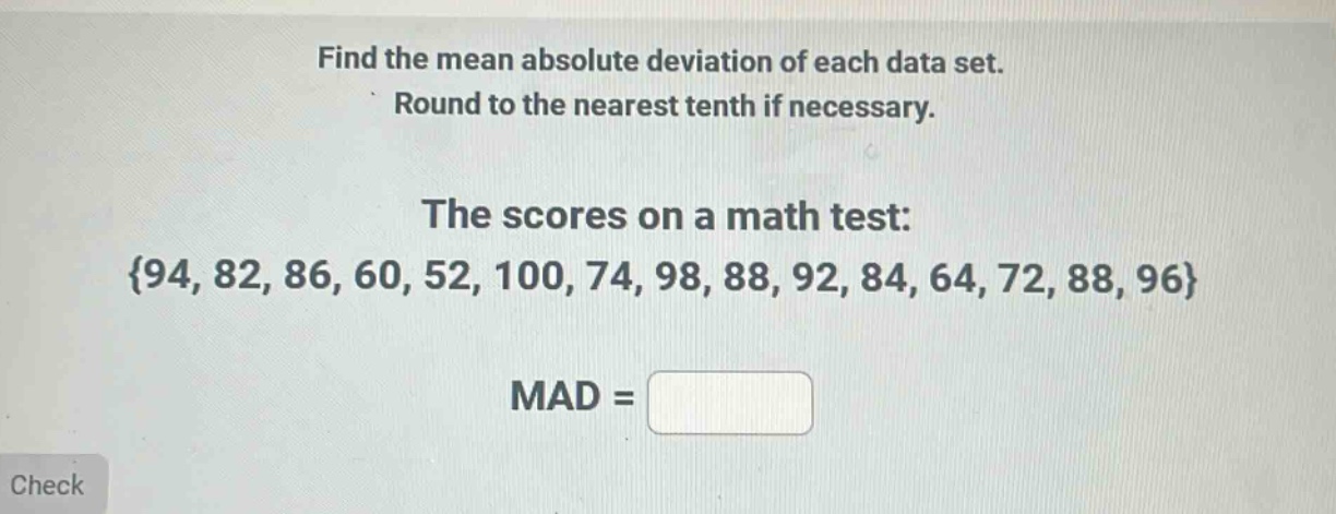find the mean absolute deviation of each data set. round to the nearest tenth if necessary. the scores on a math test: {94, 82, 86, 60, 52, 100, 74, 98, 88, 92, 84, 64, 72, 88, 96} mad =