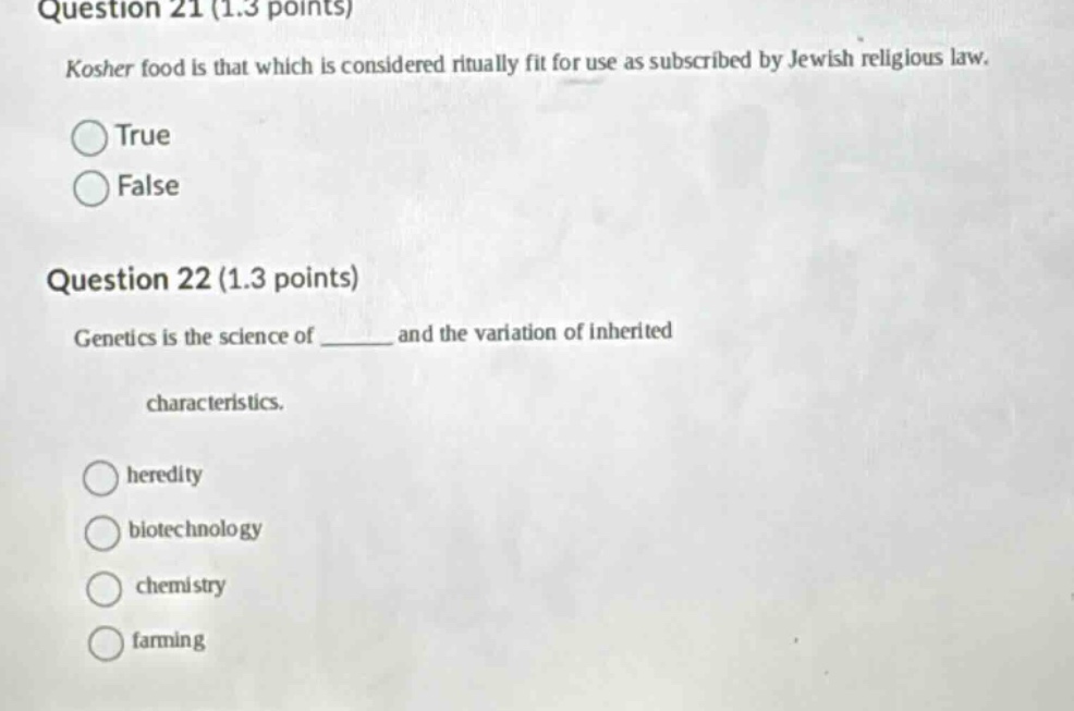 question 21 (1.3 points)\nkosher food is that which is considered ritually fit for use as subscribed by jewish religious law.\ntrue\nfalse\nquestion 22 (1.3 points)\ngenetics is the science of ______ and the variation of inherited characteristics.\nheredity\nbiotechnology\nchemistry\nfarming