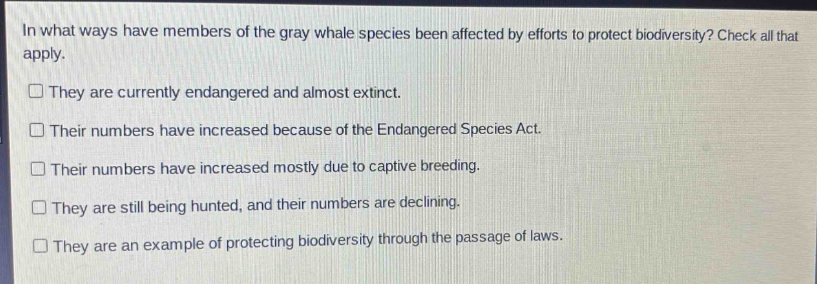 in what ways have members of the gray whale species been affected by efforts to protect biodiversity? check all that apply.\nthey are currently endangered and almost extinct.\ntheir numbers have increased because of the endangered species act.\ntheir numbers have increased mostly due to captive breeding.\nthey are still being hunted, and their numbers are declining.\nthey are an example of protecting biodiversity through the passage of laws.