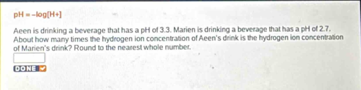 ph = -logh+\naeen is drinking a beverage that has a ph of 3.3. marien is drinking a beverage that has a ph of 2.7.\nabout how many times the hydrogen ion concentration of aeens drink is the hydrogen ion concentration\nof mariens drink? round to the nearest whole number.