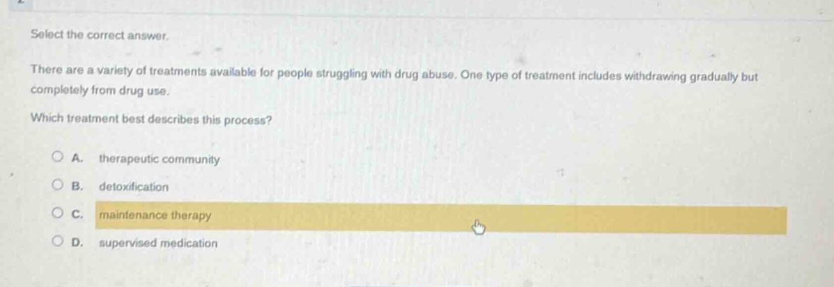 select the correct answer.\nthere are a variety of treatments available for people struggling with drug abuse. one type of treatment includes withdrawing gradually but completely from drug use.\nwhich treatment best describes this process?\na. therapeutic community\nb. detoxification\nc. maintenance therapy\nd. supervised medication